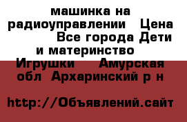 машинка на радиоуправлении › Цена ­ 1 000 - Все города Дети и материнство » Игрушки   . Амурская обл.,Архаринский р-н